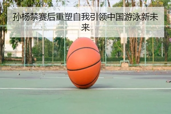 孙杨禁赛后重塑自我引领中国游泳新未来